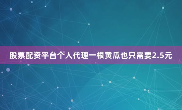 股票配资平台个人代理一根黄瓜也只需要2.5元
