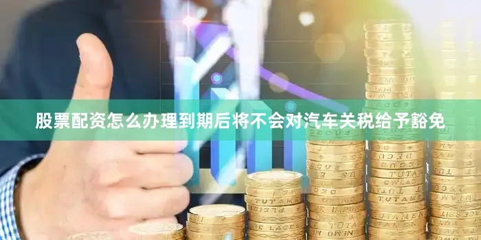 股票配资怎么办理到期后将不会对汽车关税给予豁免