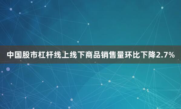 中国股市杠杆线上线下商品销售量环比下降2.7%