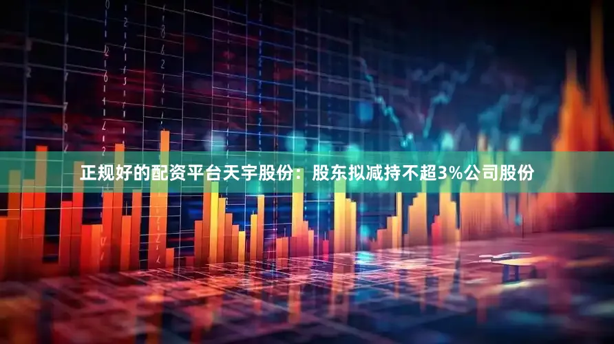 正规好的配资平台天宇股份：股东拟减持不超3%公司股份
