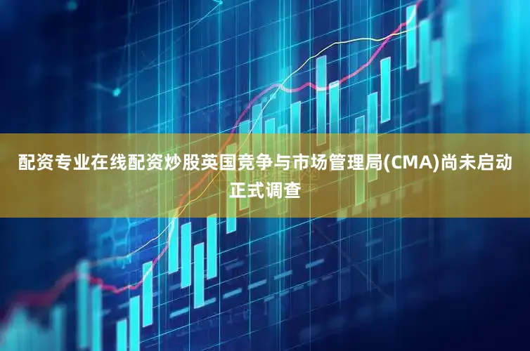 配资专业在线配资炒股英国竞争与市场管理局(CMA)尚未启动正式调查