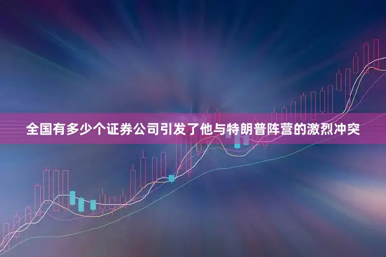 全国有多少个证券公司引发了他与特朗普阵营的激烈冲突