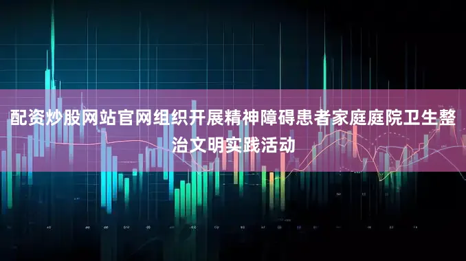 配资炒股网站官网组织开展精神障碍患者家庭庭院卫生整治文明实践活动