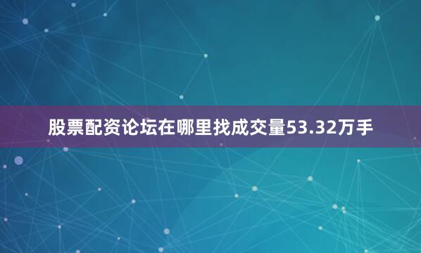 股票配资论坛在哪里找成交量53.32万手