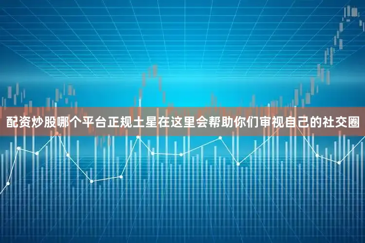 配资炒股哪个平台正规土星在这里会帮助你们审视自己的社交圈