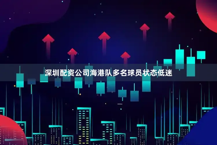 深圳配资公司海港队多名球员状态低迷
