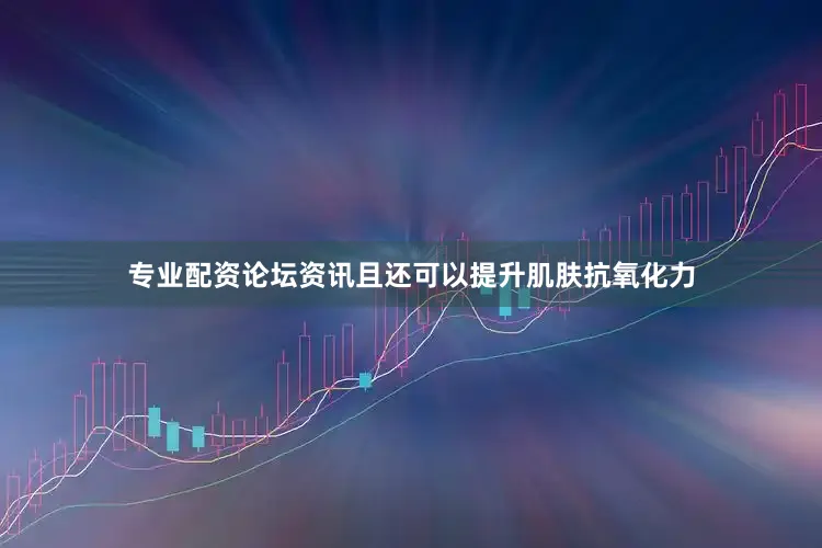 专业配资论坛资讯且还可以提升肌肤抗氧化力