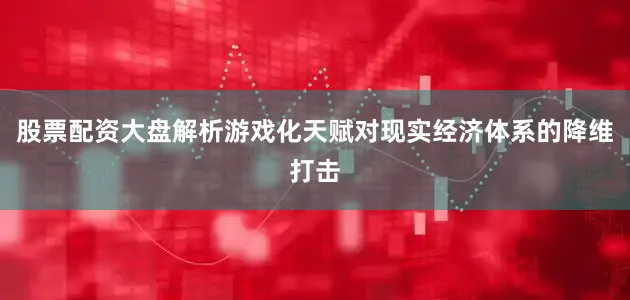 股票配资大盘解析游戏化天赋对现实经济体系的降维打击