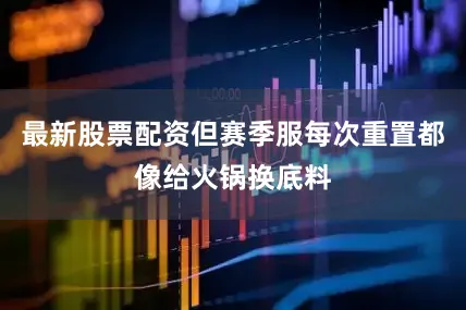 最新股票配资但赛季服每次重置都像给火锅换底料