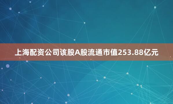 上海配资公司该股A股流通市值253.88亿元