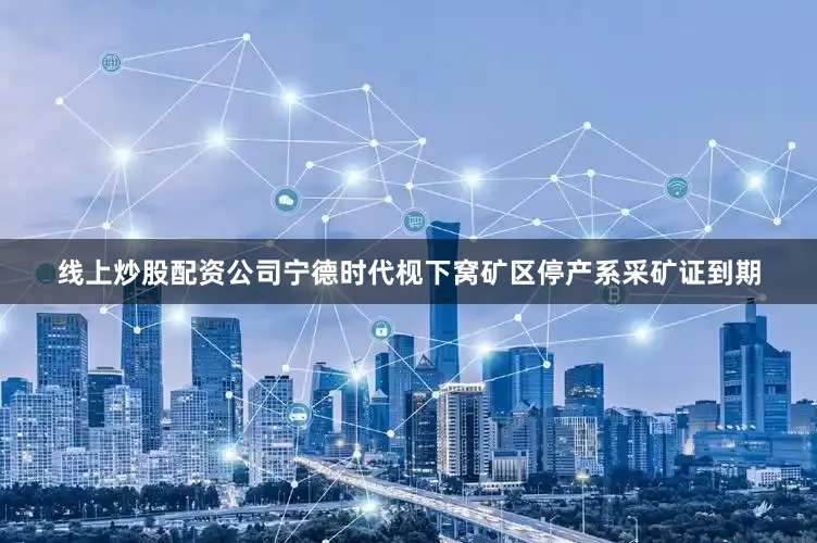 线上炒股配资公司宁德时代枧下窝矿区停产系采矿证到期