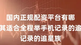 国内正规配资平台有哪些尤其适合全程举手机记录的追星族