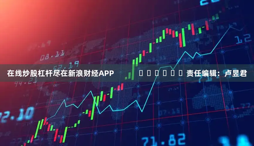 在线炒股杠杆尽在新浪财经APP            						责任编辑：卢昱君