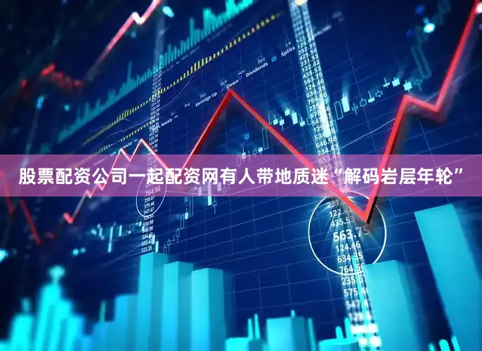 股票配资公司一起配资网有人带地质迷“解码岩层年轮”