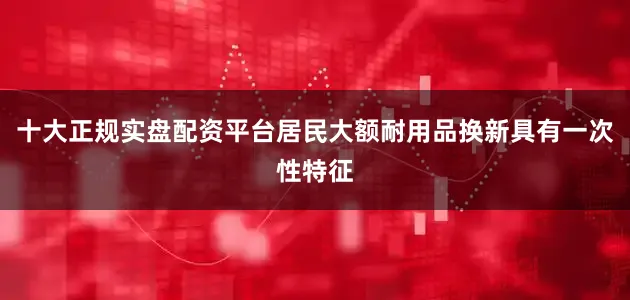 十大正规实盘配资平台居民大额耐用品换新具有一次性特征