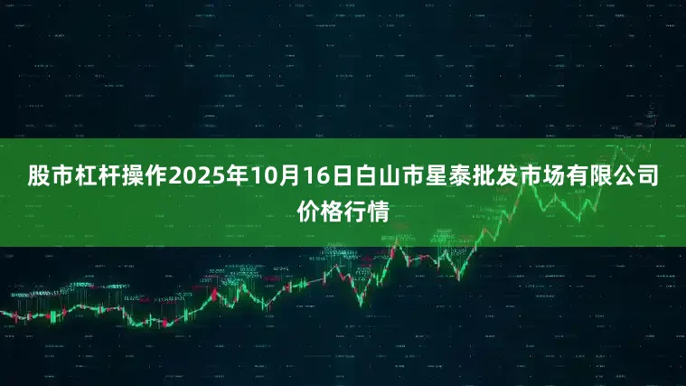 股市杠杆操作2025年10月16日白山市星泰批发市场有限公司价格行情